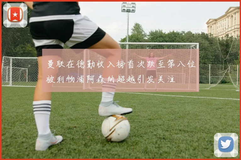 曼联在德勤收入榜首次跌至第八位被利物浦阿森纳超越引发关注