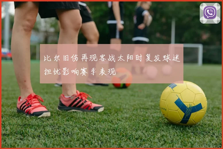 比尔旧伤再现客战太阳时复发球迷担忧影响赛季表现