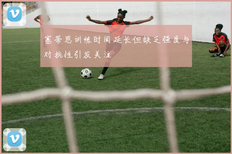 塞蒂恩训练时间延长但缺乏强度与对抗性引发关注