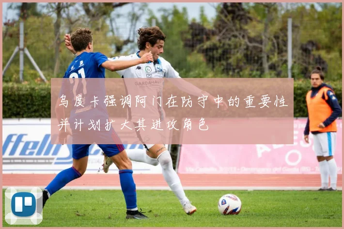 乌度卡强调阿门在防守中的重要性并计划扩大其进攻角色