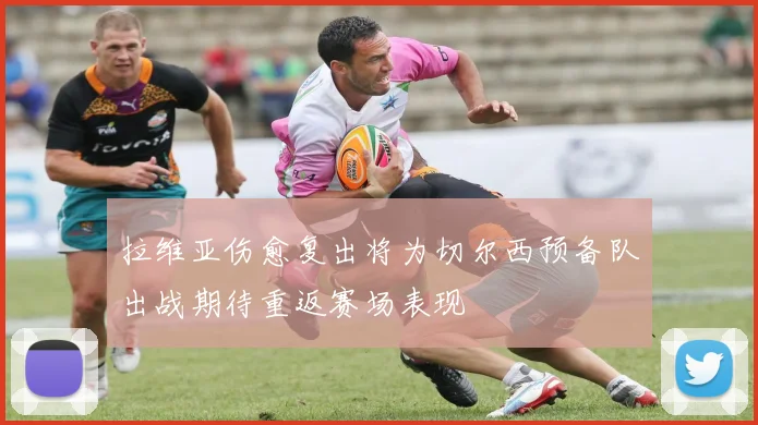 拉维亚伤愈复出将为切尔西预备队出战期待重返赛场表现