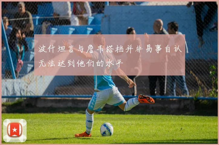 波什坦言与詹韦搭档并非易事自认无法达到他们的水平