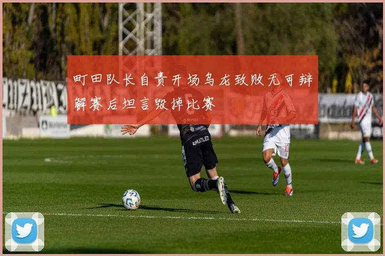 町田队长自责开场乌龙致败无可辩解赛后坦言毁掉比赛