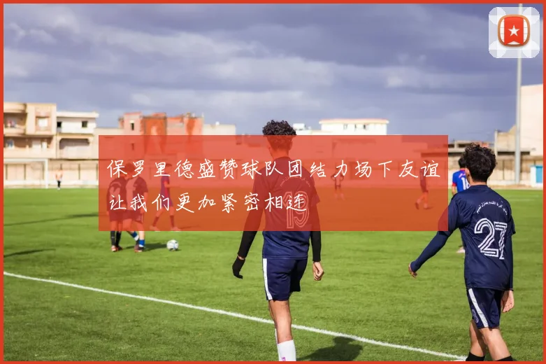 保罗里德盛赞球队团结力场下友谊让我们更加紧密相连