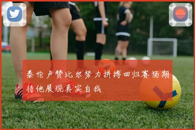 泰伦卢赞比尔努力拼搏回归赛场期待他展现真实自我