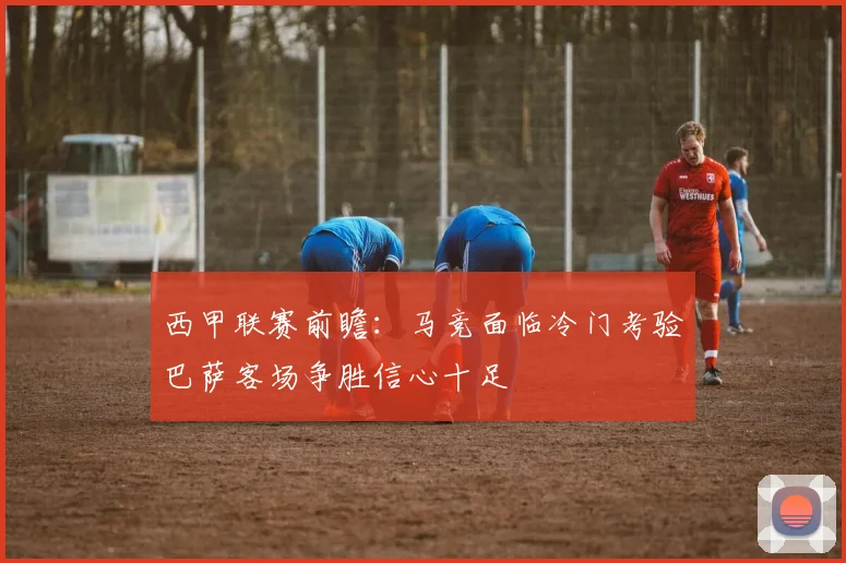 西甲联赛前瞻：马竞面临冷门考验巴萨客场争胜信心十足