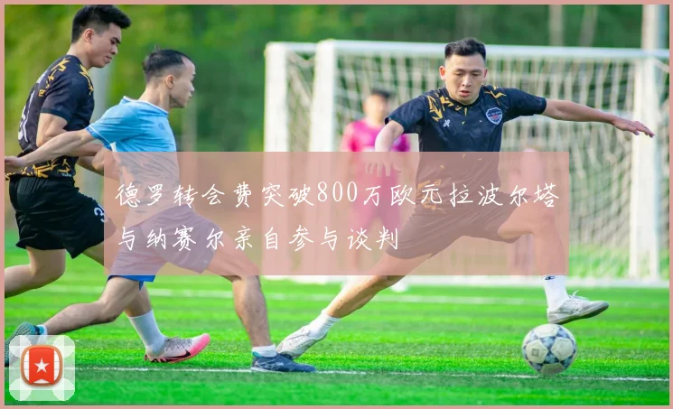 德罗转会费突破800万欧元拉波尔塔与纳赛尔亲自参与谈判