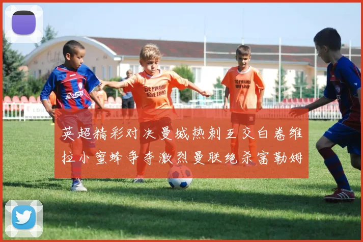 英超精彩对决曼城热刺互交白卷维拉小蜜蜂争夺激烈曼联绝杀富勒姆逆转胜利