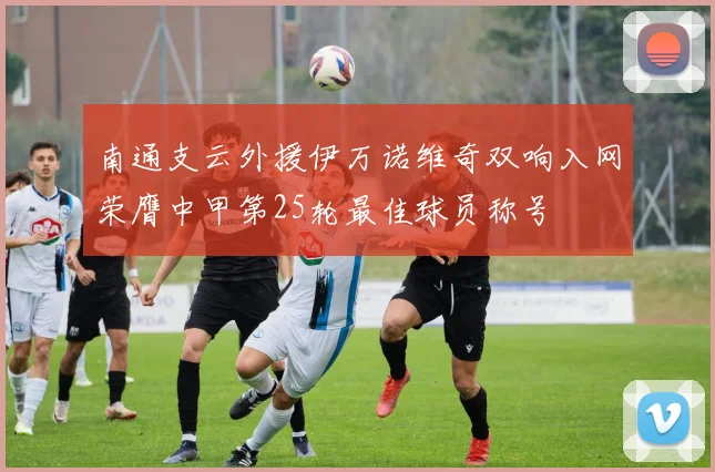 南通支云外援伊万诺维奇双响入网荣膺中甲第25轮最佳球员称号