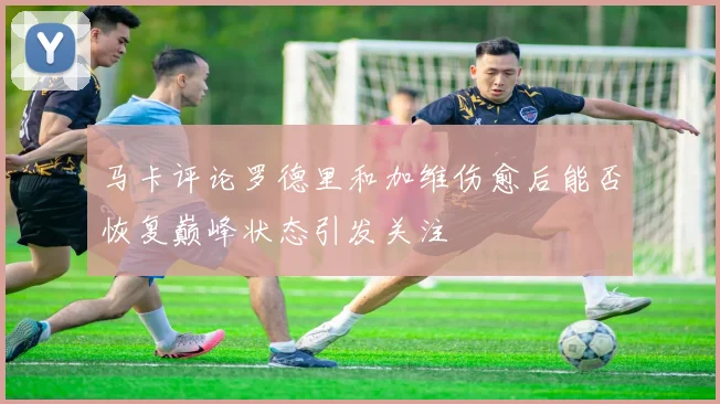 马卡评论罗德里和加维伤愈后能否恢复巅峰状态引发关注