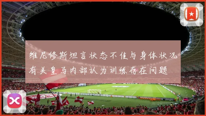 维尼修斯坦言状态不佳与身体状况有关皇马内部认为训练存在问题