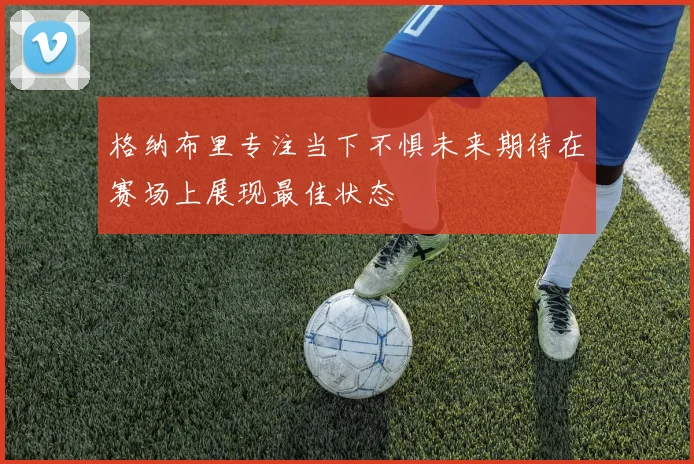 格纳布里专注当下不惧未来期待在赛场上展现最佳状态