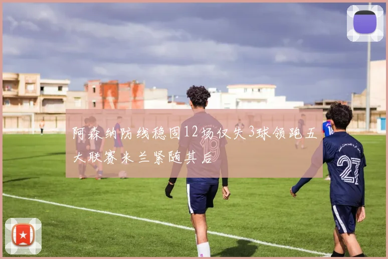 阿森纳防线稳固12场仅失3球领跑五大联赛米兰紧随其后