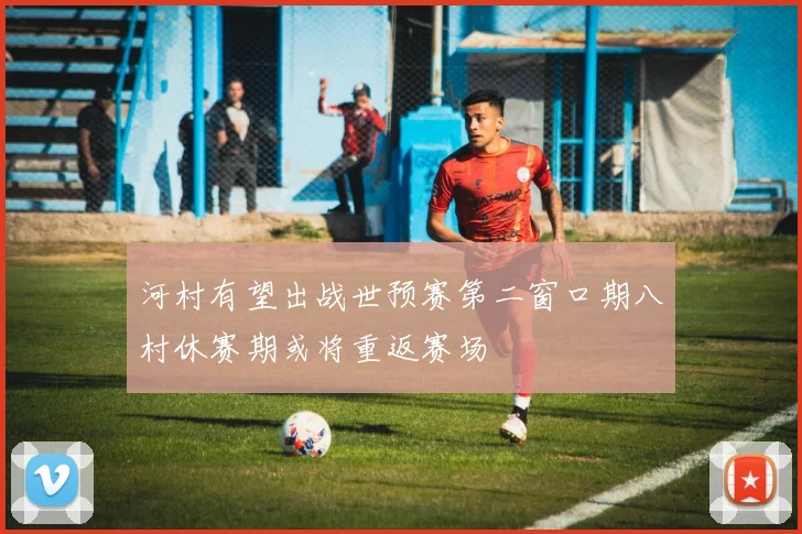 河村有望出战世预赛第二窗口期八村休赛期或将重返赛场
