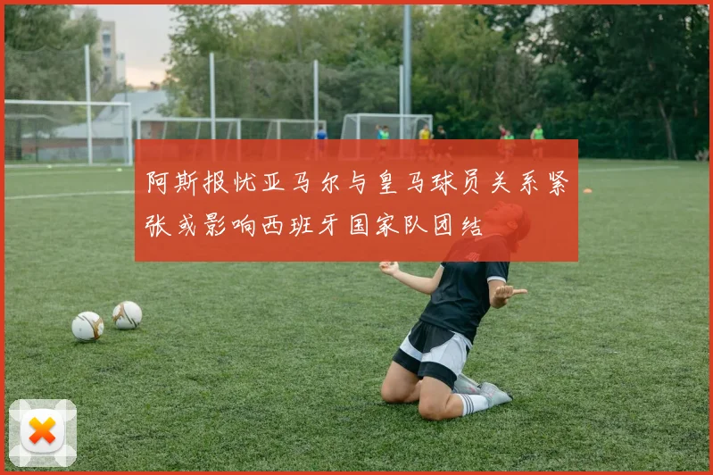 阿斯报忧亚马尔与皇马球员关系紧张或影响西班牙国家队团结
