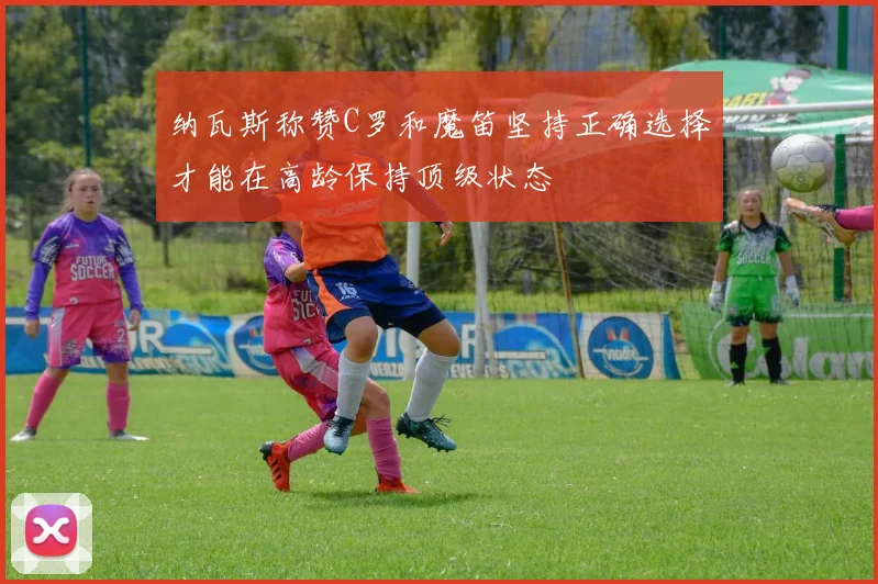 纳瓦斯称赞C罗和魔笛坚持正确选择才能在高龄保持顶级状态