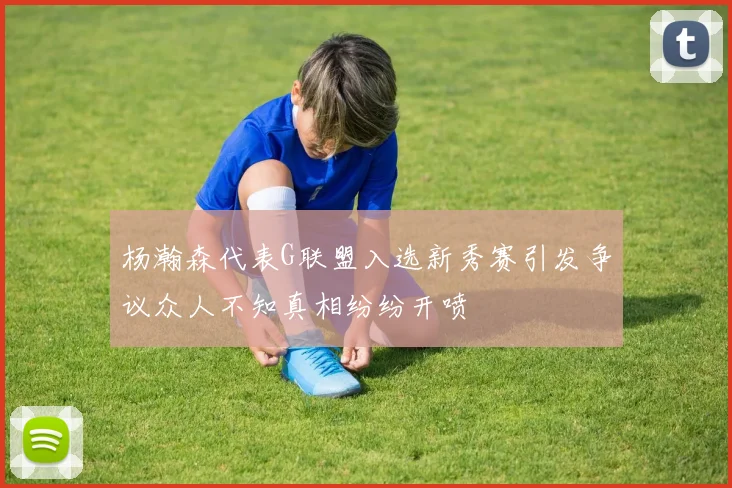 杨瀚森代表G联盟入选新秀赛引发争议众人不知真相纷纷开喷