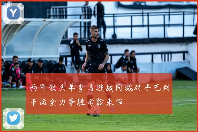 西甲领头羊皇马迎战同城对手巴列卡诺全力争胜考验来临