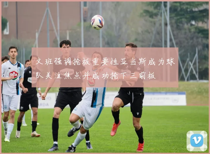 文班强调抢板重要性亚当斯成为球队关注焦点并成功抢下三前板