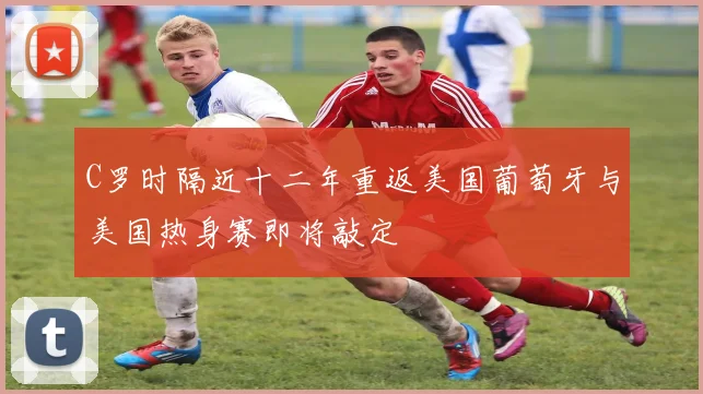 C罗时隔近十二年重返美国葡萄牙与美国热身赛即将敲定