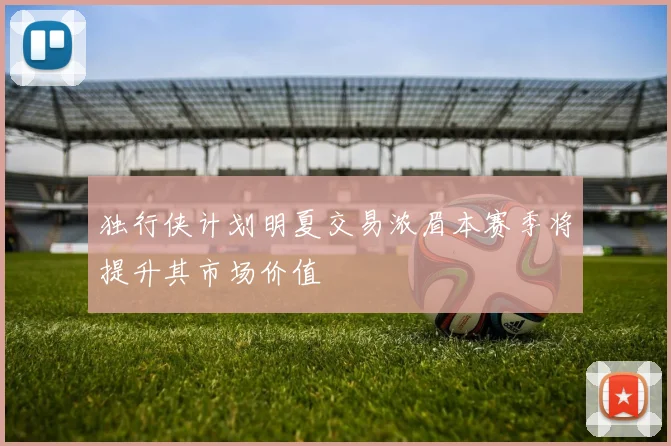 独行侠计划明夏交易浓眉本赛季将提升其市场价值