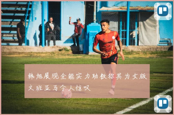 韩旭展现全能实力助教称其为女版文班亚马令人惊叹