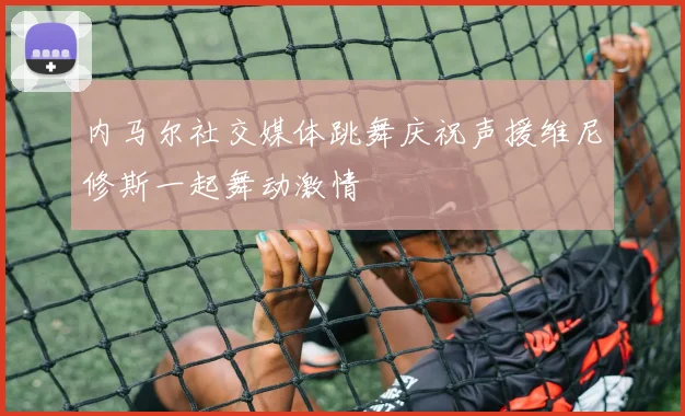 内马尔社交媒体跳舞庆祝声援维尼修斯一起舞动激情