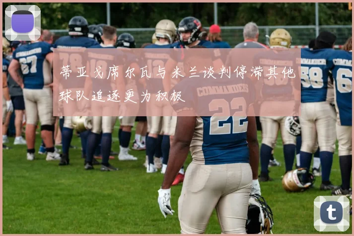 蒂亚戈席尔瓦与米兰谈判停滞其他球队追逐更为积极