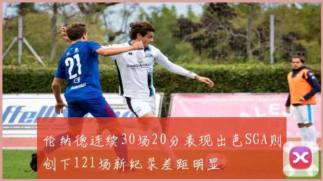 伦纳德连续30场20分表现出色SGA则创下121场新纪录差距明显