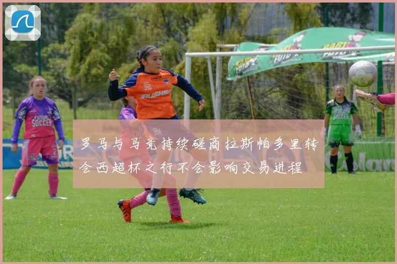 罗马与马竞持续磋商拉斯帕多里转会西超杯之行不会影响交易进程