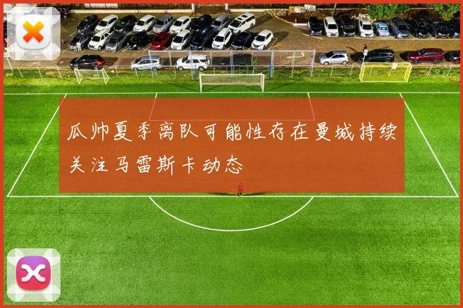 瓜帅夏季离队可能性存在曼城持续关注马雷斯卡动态