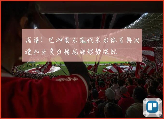 离谱！巴神前东家代米尔体育再次遭扣分负分榜底部形势堪忧