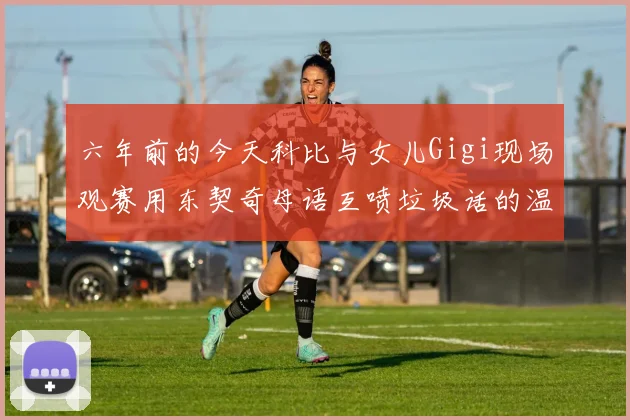 六年前的今天科比与女儿Gigi现场观赛用东契奇母语互喷垃圾话的温馨时刻