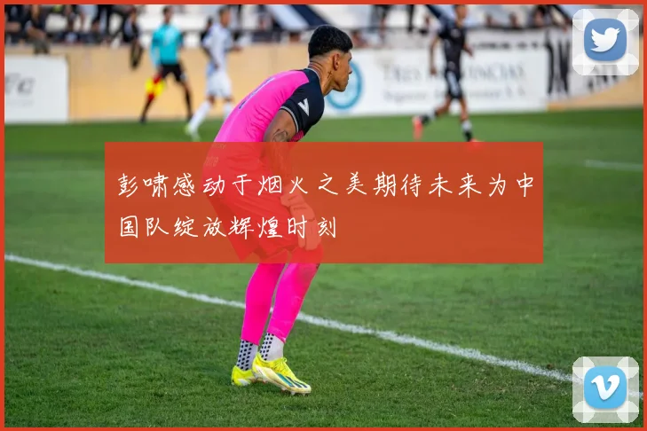 彭啸感动于烟火之美期待未来为中国队绽放辉煌时刻