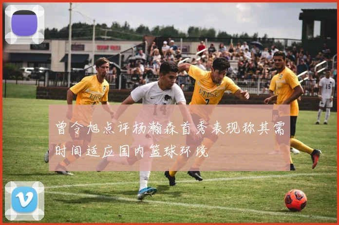 曾令旭点评杨瀚森首秀表现称其需时间适应国内篮球环境